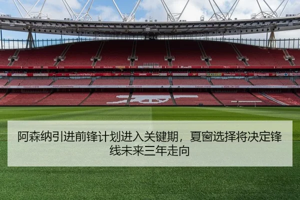 阿森纳引进前锋计划进入关键期，夏窗选择将决定锋线未来三年走向