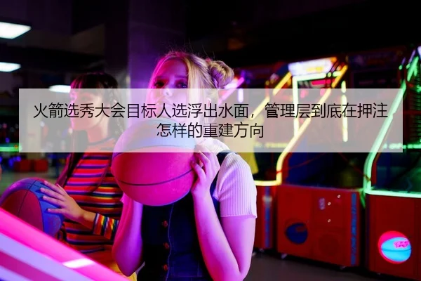 火箭选秀大会目标人选浮出水面，管理层到底在押注怎样的重建方向
